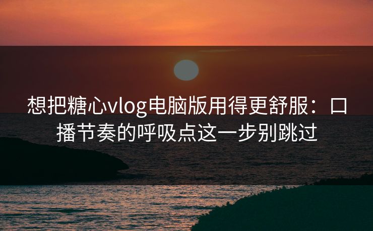 想把糖心vlog电脑版用得更舒服：口播节奏的呼吸点这一步别跳过