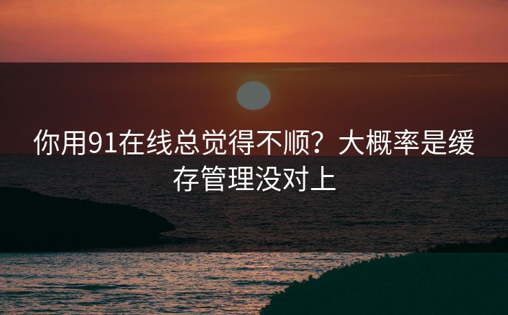 你用91在线总觉得不顺？大概率是缓存管理没对上