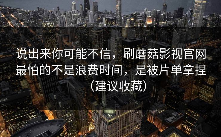说出来你可能不信,刷蘑菇影视官网最怕的不是浪费时间,是被片单拿捏(建议收藏) 说出来你可能不信,刷蘑菇影视官网最怕的不是浪费时间,是被片单拿捏(建议收藏)