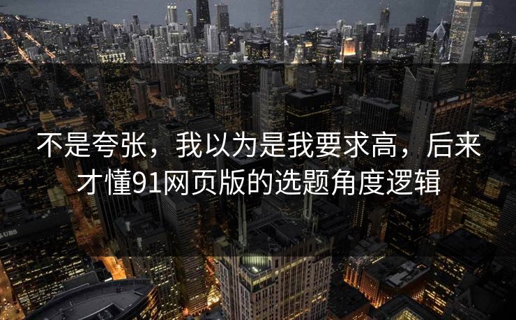 不是夸张,我以为是我要求高,后来才懂91网页版的选题角度逻辑 不是夸张,我以为是我要求高,后来才懂91网页版的选题角度逻辑