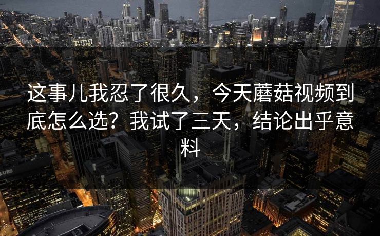 这事儿我忍了很久，今天蘑菇视频到底怎么选？我试了三天，结论出乎意料