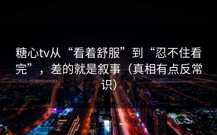 糖心tv从“看着舒服”到“忍不住看完”,差的就是叙事(真相有点反常识) 糖心tv从“看着舒服”到“忍不住看完”,差的就是叙事(真相有点反常识)