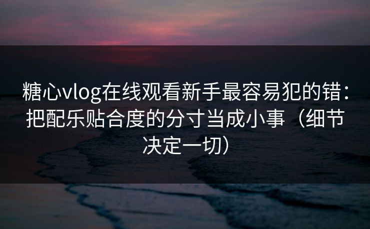 糖心vlog在线观看新手最容易犯的错:把配乐贴合度的分寸当成小事(细节决定一切) 糖心vlog在线观看新手最容易犯的错:把配乐贴合度的分寸当成小事(细节决定一切)