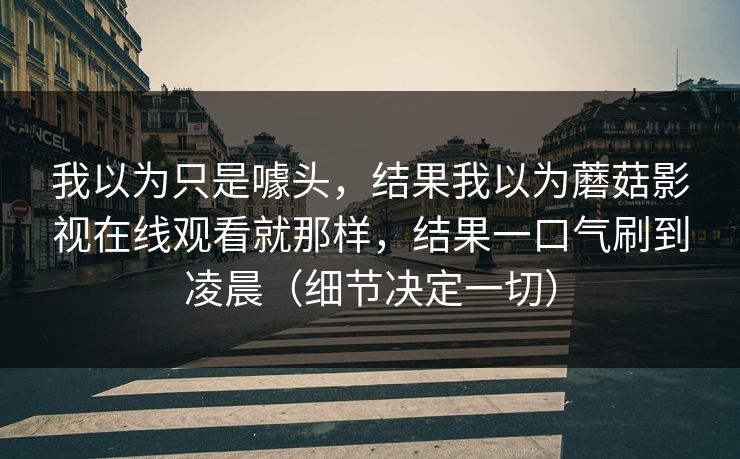 我以为只是噱头,结果我以为蘑菇影视在线观看就那样,结果一口气刷到凌晨(细节决定一切) 我以为只是噱头,结果我以为蘑菇影视在线观看就那样,结果一口气刷到凌晨(细节决定一切)