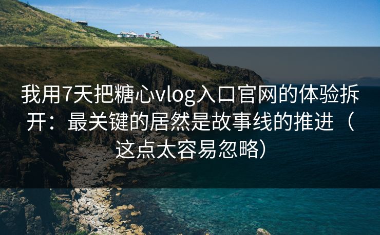 我用7天把糖心vlog入口官网的体验拆开：最关键的居然是故事线的推进（这点太容易忽略）