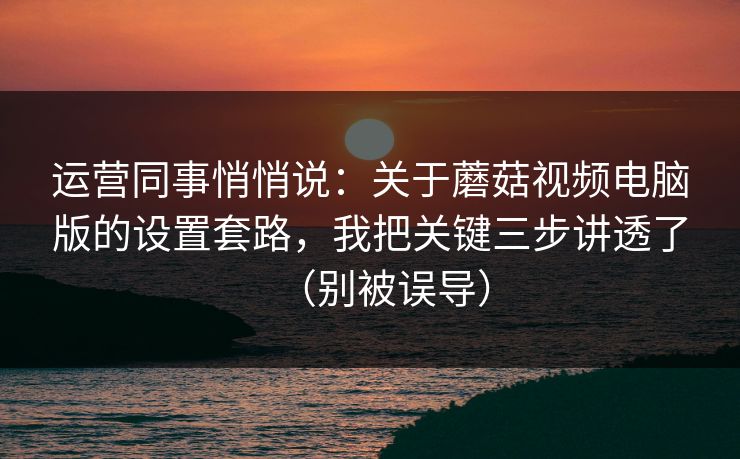 运营同事悄悄说：关于蘑菇视频电脑版的设置套路，我把关键三步讲透了（别被误导）