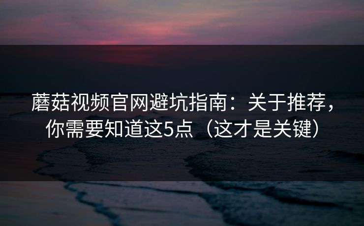 蘑菇视频官网避坑指南：关于推荐，你需要知道这5点（这才是关键）