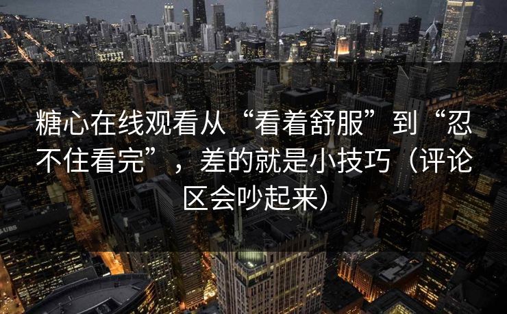 糖心在线观看从“看着舒服”到“忍不住看完”，差的就是小技巧（评论区会吵起来）
