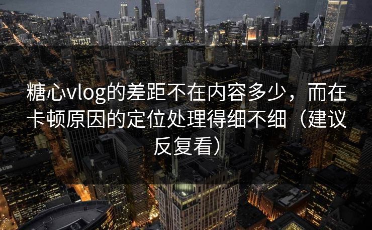 糖心vlog的差距不在内容多少，而在卡顿原因的定位处理得细不细（建议反复看）