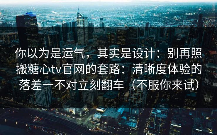 你以为是运气,其实是设计:别再照搬糖心tv官网的套路:清晰度体验的落差一不对立刻翻车(不服你来试) 你以为是运气,其实是设计:别再照搬糖心tv官网的套路:清晰度体验的落差一不对立刻翻车(不服你来试)