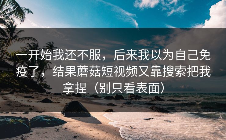 一开始我还不服,后来我以为自己免疫了,结果蘑菇短视频又靠搜索把我拿捏(别只看表面) 一开始我还不服,后来我以为自己免疫了,结果蘑菇短视频又靠搜索把我拿捏(别只看表面)