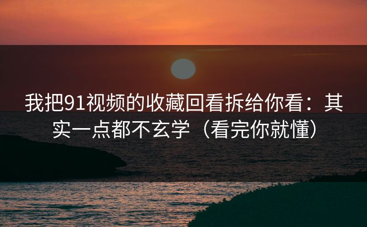 我把91视频的收藏回看拆给你看：其实一点都不玄学（看完你就懂）