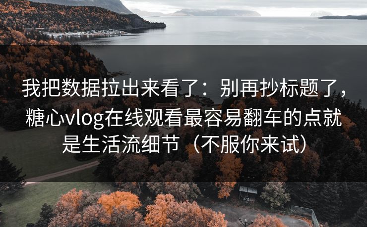 我把数据拉出来看了：别再抄标题了，糖心vlog在线观看最容易翻车的点就是生活流细节（不服你来试）