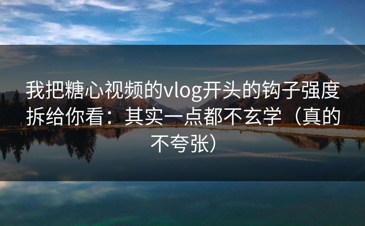 我把糖心视频的vlog开头的钩子强度拆给你看：其实一点都不玄学（真的不夸张）