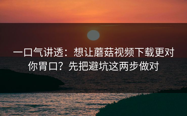 一口气讲透：想让蘑菇视频下载更对你胃口？先把避坑这两步做对