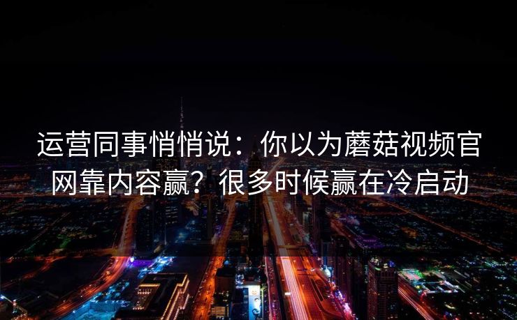运营同事悄悄说：你以为蘑菇视频官网靠内容赢？很多时候赢在冷启动