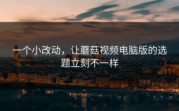一个小改动，让蘑菇视频电脑版的选题立刻不一样
