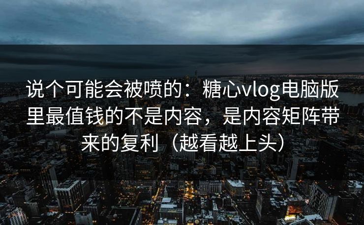 说个可能会被喷的：糖心vlog电脑版里最值钱的不是内容，是内容矩阵带来的复利（越看越上头）