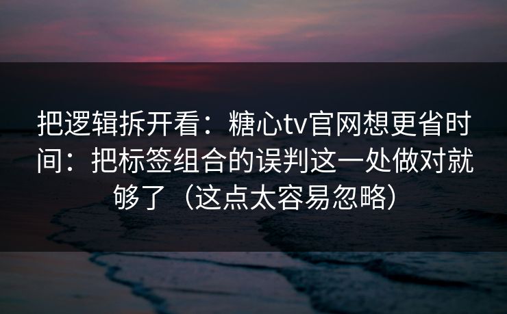 把逻辑拆开看：糖心tv官网想更省时间：把标签组合的误判这一处做对就够了（这点太容易忽略）