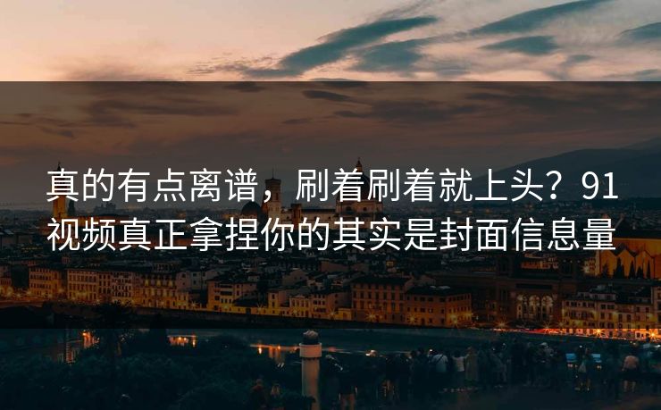 真的有点离谱，刷着刷着就上头？91视频真正拿捏你的其实是封面信息量