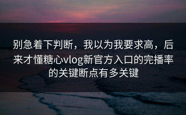 别急着下判断，我以为我要求高，后来才懂糖心vlog新官方入口的完播率的关键断点有多关键