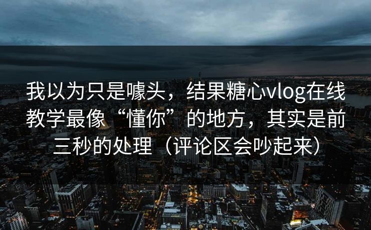 我以为只是噱头，结果糖心vlog在线教学最像“懂你”的地方，其实是前三秒的处理（评论区会吵起来）