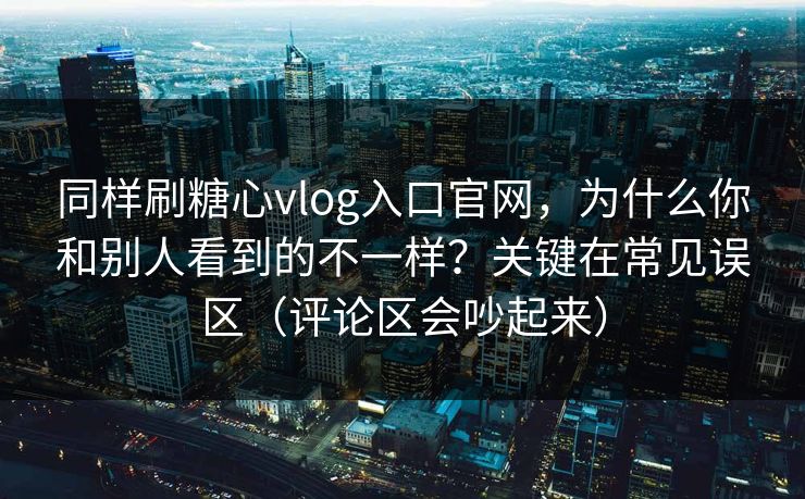 同样刷糖心vlog入口官网，为什么你和别人看到的不一样？关键在常见误区（评论区会吵起来）