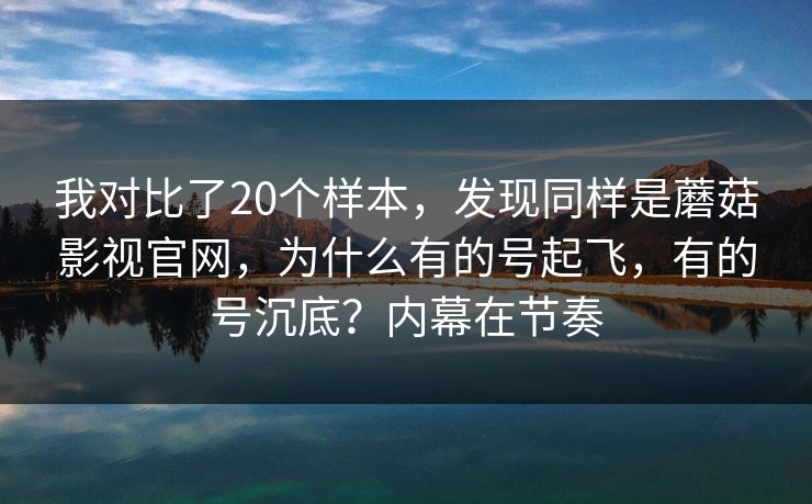 我对比了20个样本，发现同样是蘑菇影视官网，为什么有的号起飞，有的号沉底？内幕在节奏