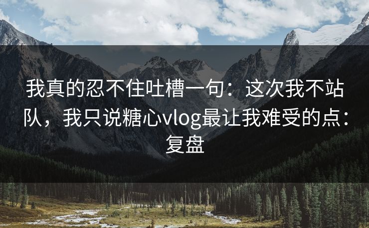 我真的忍不住吐槽一句：这次我不站队，我只说糖心vlog最让我难受的点：复盘