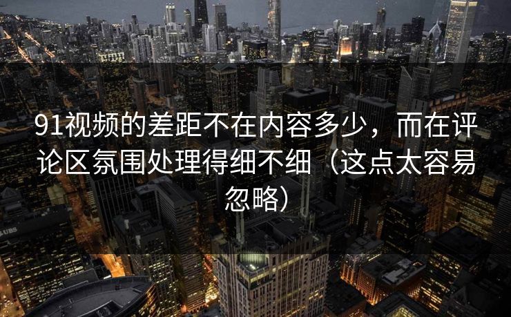 91视频的差距不在内容多少，而在评论区氛围处理得细不细（这点太容易忽略）