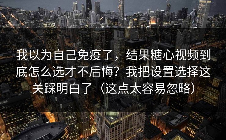 我以为自己免疫了，结果糖心视频到底怎么选才不后悔？我把设置选择这关踩明白了（这点太容易忽略）