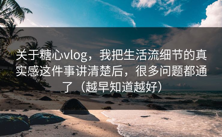 关于糖心vlog，我把生活流细节的真实感这件事讲清楚后，很多问题都通了（越早知道越好）