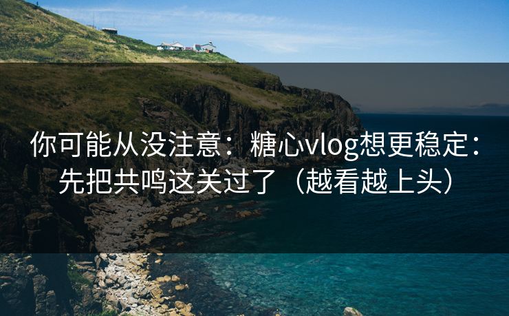 你可能从没注意：糖心vlog想更稳定：先把共鸣这关过了（越看越上头）