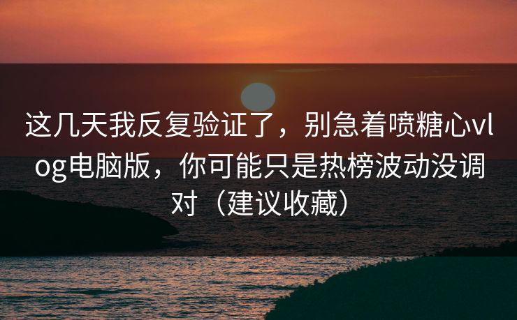 这几天我反复验证了，别急着喷糖心vlog电脑版，你可能只是热榜波动没调对（建议收藏）