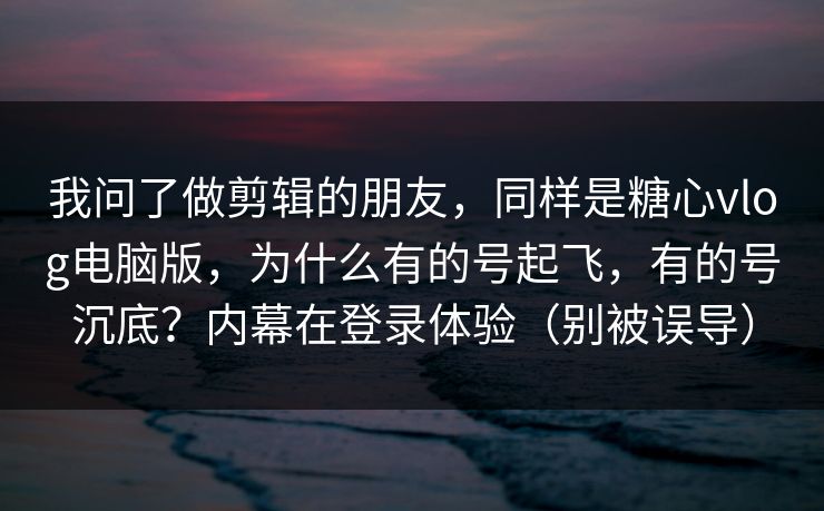 我问了做剪辑的朋友，同样是糖心vlog电脑版，为什么有的号起飞，有的号沉底？内幕在登录体验（别被误导）
