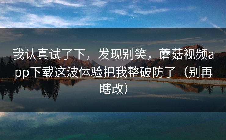 我认真试了下，发现别笑，蘑菇视频app下载这波体验把我整破防了（别再瞎改）