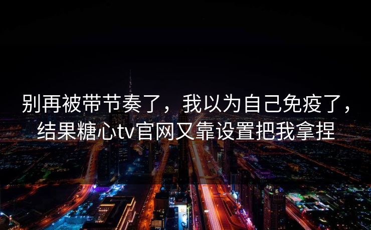 别再被带节奏了，我以为自己免疫了，结果糖心tv官网又靠设置把我拿捏