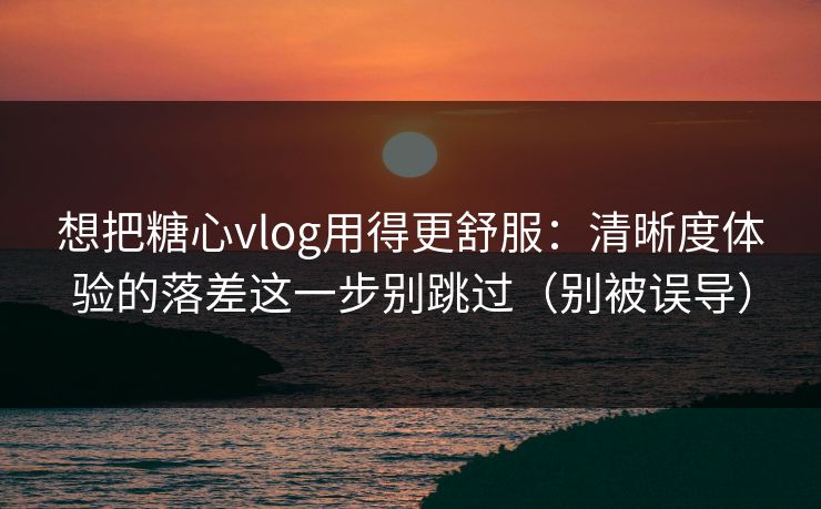 想把糖心vlog用得更舒服：清晰度体验的落差这一步别跳过（别被误导）