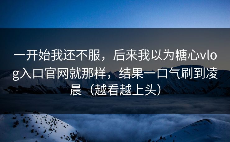 一开始我还不服，后来我以为糖心vlog入口官网就那样，结果一口气刷到凌晨（越看越上头）