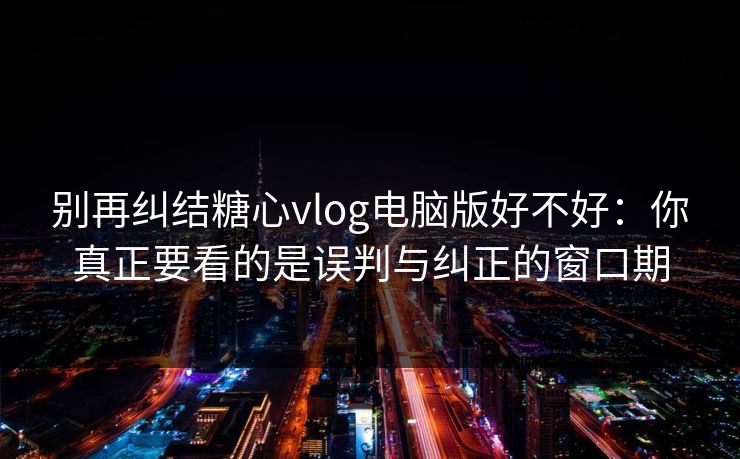 别再纠结糖心vlog电脑版好不好：你真正要看的是误判与纠正的窗口期