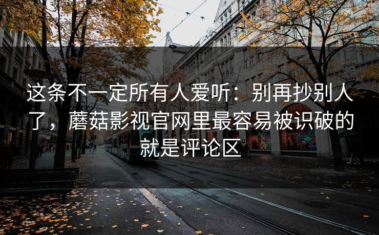 这条不一定所有人爱听：别再抄别人了，蘑菇影视官网里最容易被识破的就是评论区