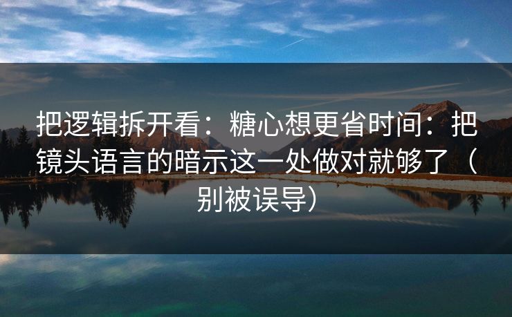 把逻辑拆开看：糖心想更省时间：把镜头语言的暗示这一处做对就够了（别被误导）