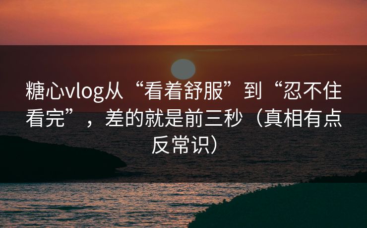 糖心vlog从“看着舒服”到“忍不住看完”，差的就是前三秒（真相有点反常识）