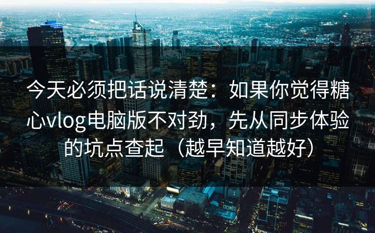今天必须把话说清楚：如果你觉得糖心vlog电脑版不对劲，先从同步体验的坑点查起（越早知道越好）