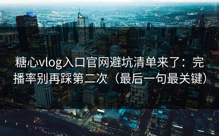 糖心vlog入口官网避坑清单来了：完播率别再踩第二次（最后一句最关键）
