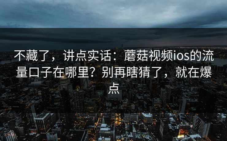 不藏了，讲点实话：蘑菇视频ios的流量口子在哪里？别再瞎猜了，就在爆点