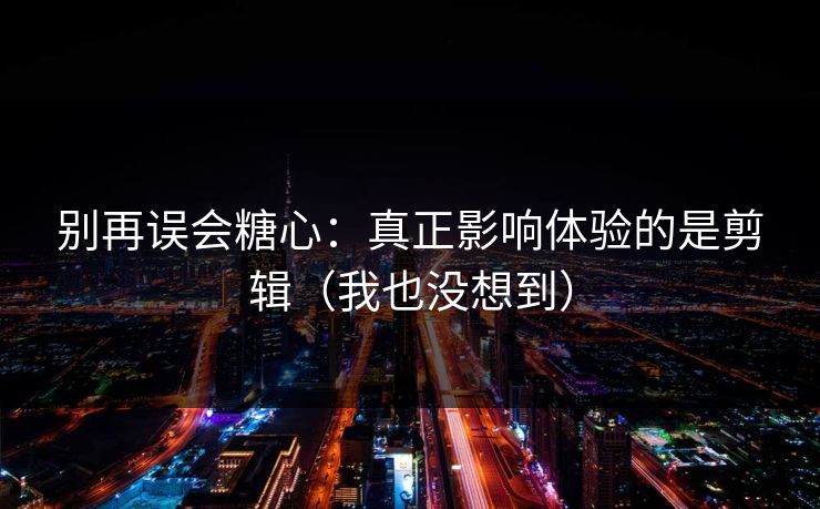 别再误会糖心：真正影响体验的是剪辑（我也没想到）
