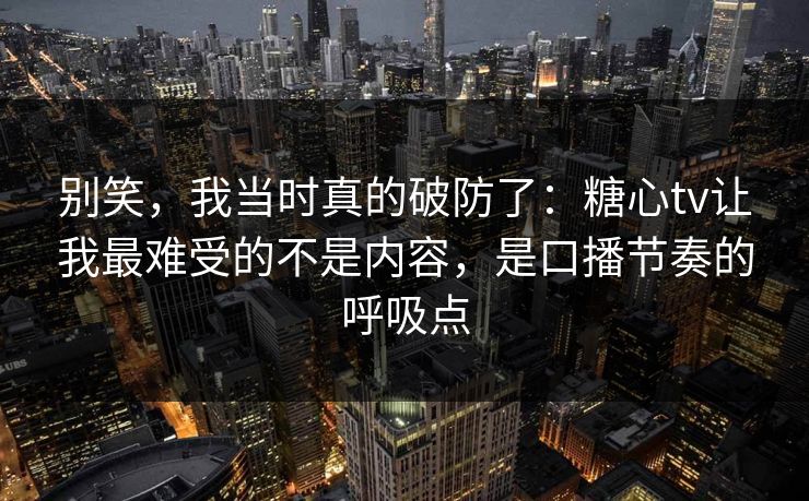 别笑，我当时真的破防了：糖心tv让我最难受的不是内容，是口播节奏的呼吸点