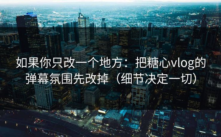 如果你只改一个地方：把糖心vlog的弹幕氛围先改掉（细节决定一切）