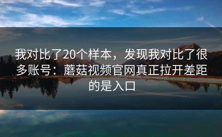 我对比了20个样本，发现我对比了很多账号：蘑菇视频官网真正拉开差距的是入口